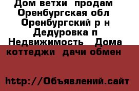 Дом ветхи  продам - Оренбургская обл., Оренбургский р-н, Дедуровка п. Недвижимость » Дома, коттеджи, дачи обмен   